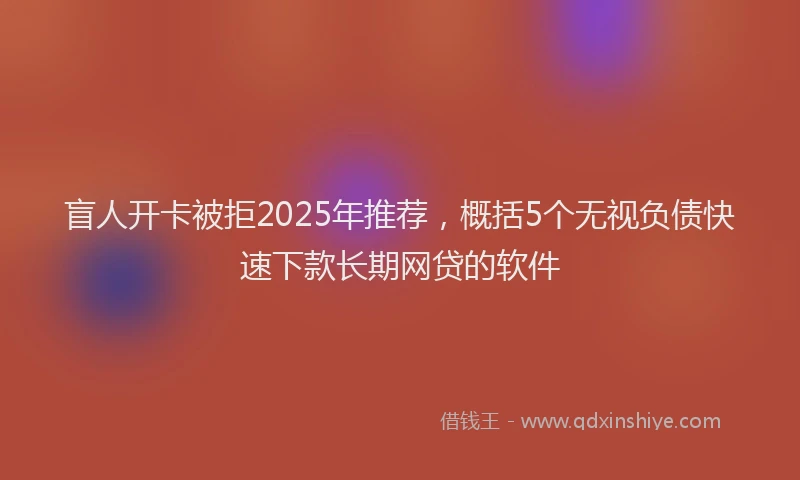 盲人开卡被拒2025年推荐，概括5个无视负债快速下款长期网贷的软件