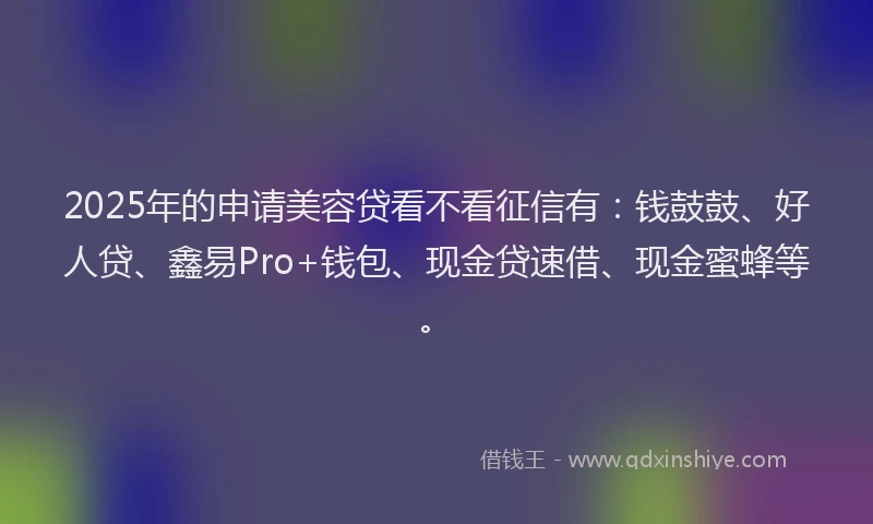 2025年的申请美容贷看不看征信有：钱鼓鼓、好人贷、鑫易Pro+钱包、现金贷速借、现金蜜蜂等。