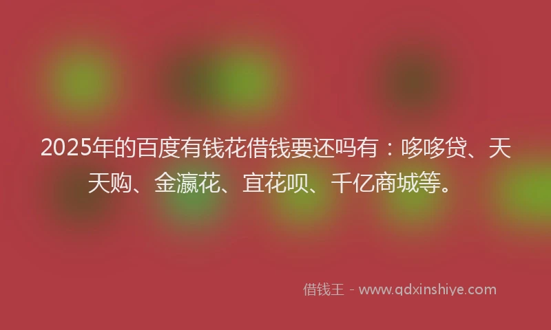 2025年的百度有钱花借钱要还吗有：哆哆贷、天天购、金瀛花、宜花呗、千亿商城等。