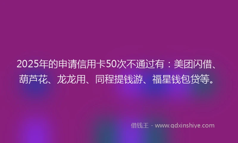 2025年的申请信用卡50次不通过有：美团闪借、葫芦花、龙龙用、同程提钱游、福星钱包贷等。