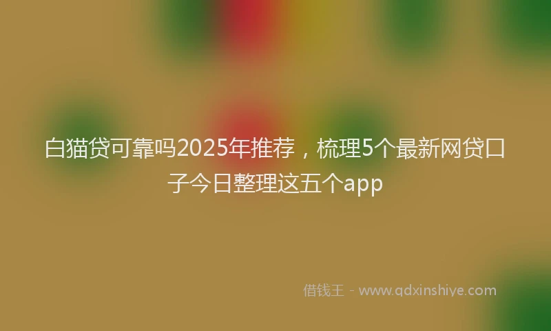 白猫贷可靠吗2025年推荐，梳理5个最新网贷口子今日整理这五个app