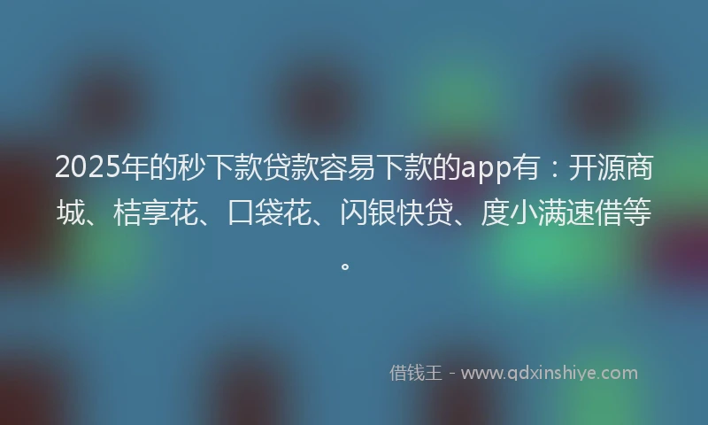 2025年的秒下款贷款容易下款的app有：开源商城、桔享花、口袋花、闪银快贷、度小满速借等。