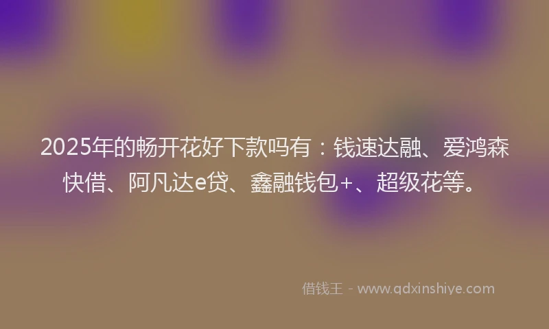2025年的畅开花好下款吗有：钱速达融、爱鸿森快借、阿凡达e贷、鑫融钱包+、超级花等。