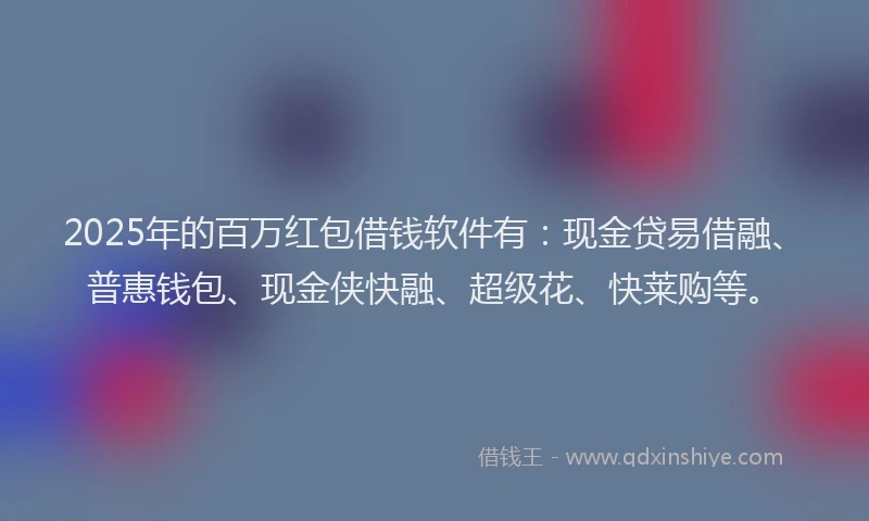 2025年的百万红包借钱软件有：现金贷易借融、普惠钱包、现金侠快融、超级花、快莱购等。