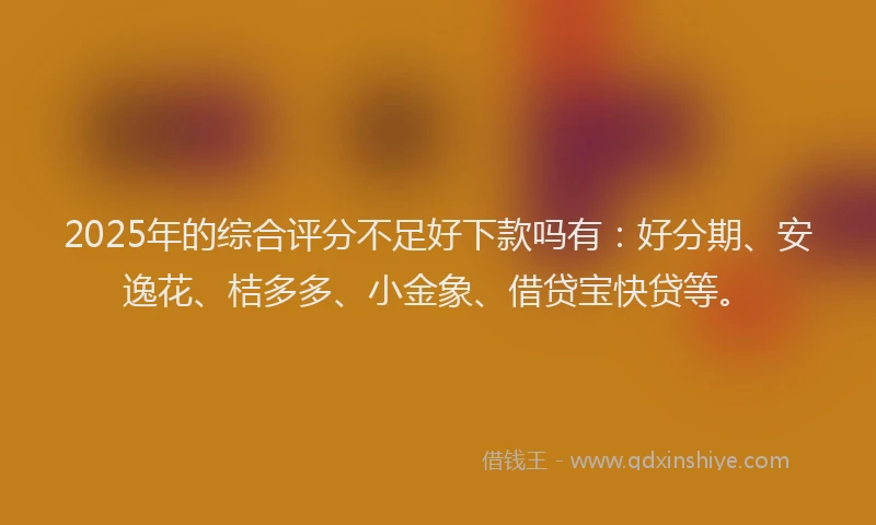 2025年的综合评分不足好下款吗有：好分期、安逸花、桔多多、小金象、借贷宝快贷等。