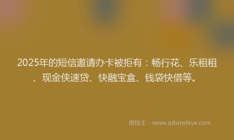 2025年的短信邀请办卡被拒有：畅行花、乐租租、现金侠速贷、快融宝盒、钱袋快借等。