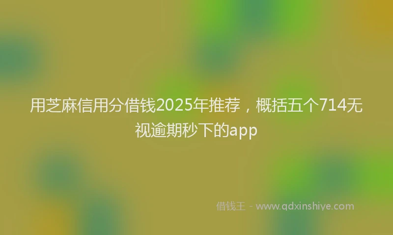 用芝麻信用分借钱2025年推荐，概括五个714无视逾期秒下的app