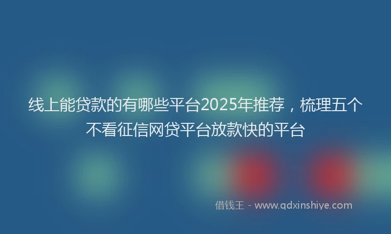 线上能贷款的有哪些平台2025年推荐，梳理五个不看征信网贷平台放款快的平台