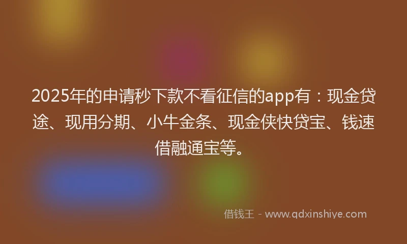 2025年的申请秒下款不看征信的app有：现金贷途、现用分期、小牛金条、现金侠快贷宝、钱速借融通宝等。