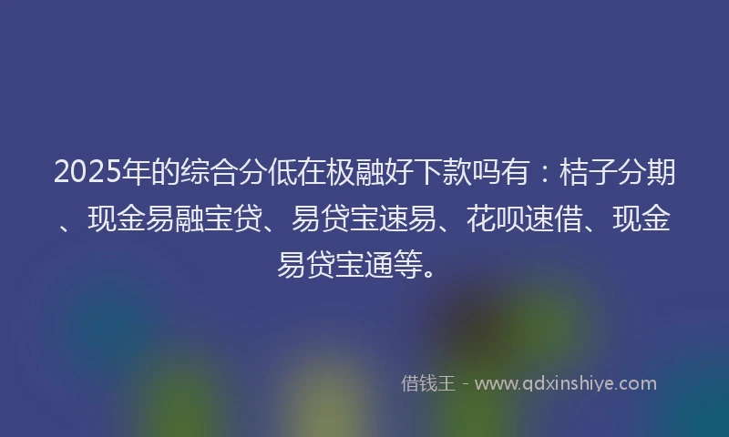 2025年的综合分低在极融好下款吗有：桔子分期、现金易融宝贷、易贷宝速易、花呗速借、现金易贷宝通等。