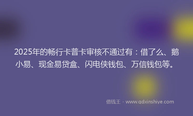 2025年的畅行卡普卡审核不通过有：借了么、鹅小易、现金易贷盒、闪电侠钱包、万信钱包等。