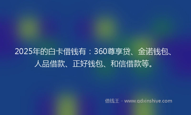 2025年的白卡借钱有：360尊享贷、金诺钱包、人品借款、正好钱包、和信借款等。