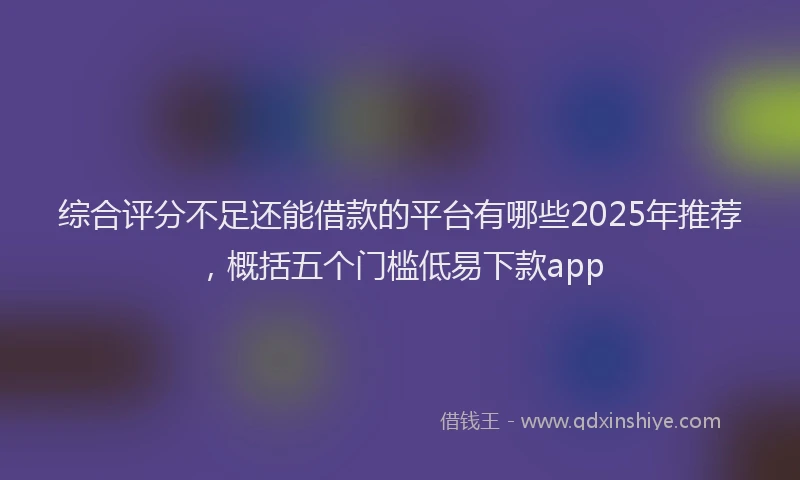 综合评分不足还能借款的平台有哪些2025年推荐，概括五个门槛低易下款app