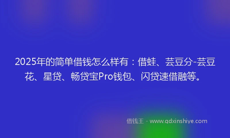 2025年的简单借钱怎么样有：借蛙、芸豆分-芸豆花、星贷、畅贷宝Pro钱包、闪贷速借融等。