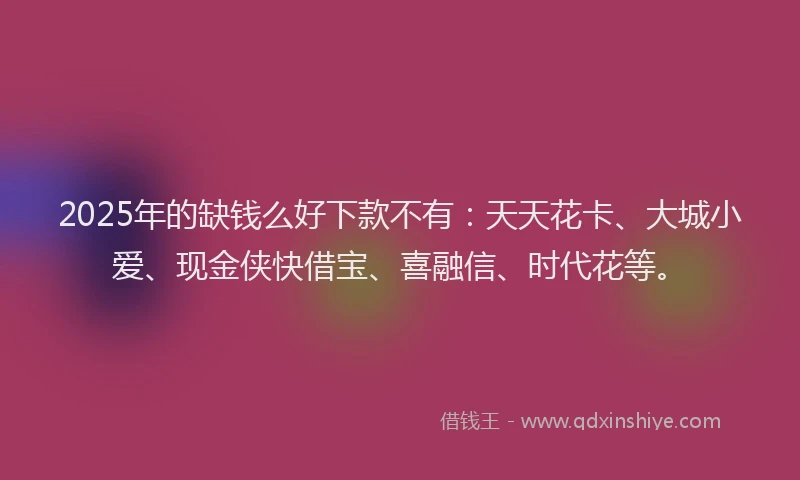 2025年的缺钱么好下款不有：天天花卡、大城小爱、现金侠快借宝、喜融信、时代花等。