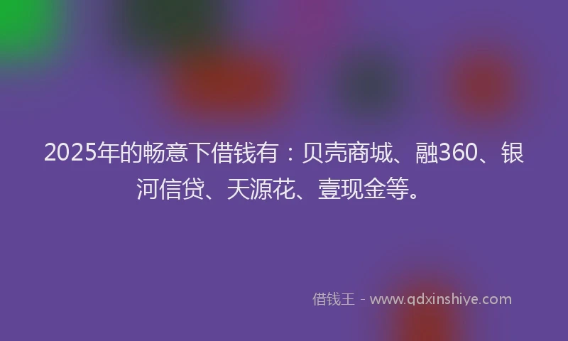 2025年的畅意下借钱有：贝壳商城、融360、银河信贷、天源花、壹现金等。