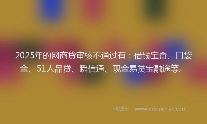 2025年的网商贷审核不通过有：借钱宝盒、口袋金、51人品贷、瞬信通、现金易贷宝融途等。