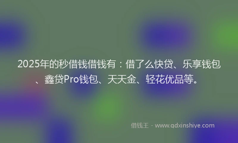 2025年的秒借钱借钱有：借了么快贷、乐享钱包、鑫贷Pro钱包、天天金、轻花优品等。