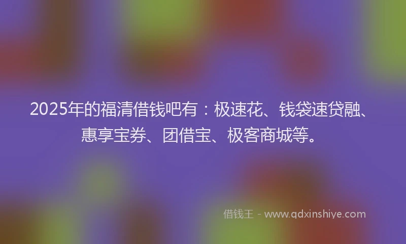 2025年的福清借钱吧有：极速花、钱袋速贷融、惠享宝券、团借宝、极客商城等。