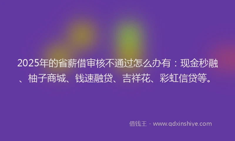 2025年的省薪借审核不通过怎么办有：现金秒融、柚子商城、钱速融贷、吉祥花、彩虹信贷等。