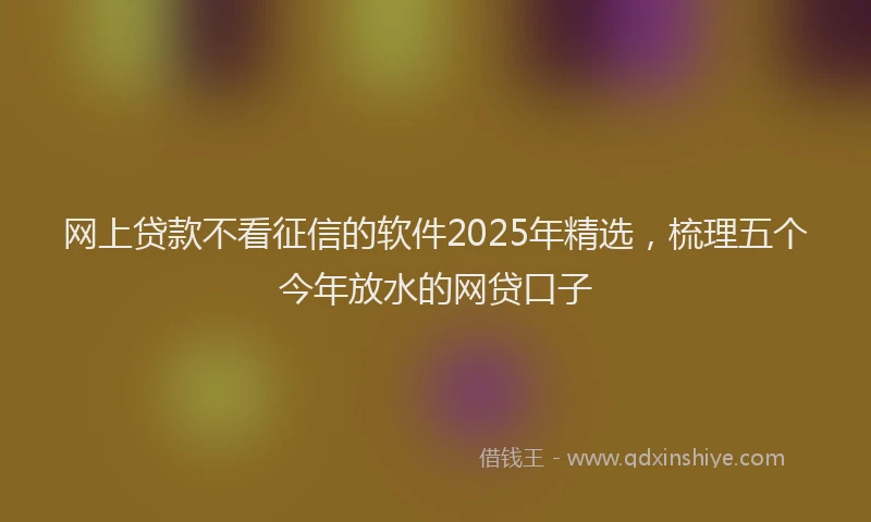 网上贷款不看征信的软件2025年精选，梳理五个今年放水的网贷口子