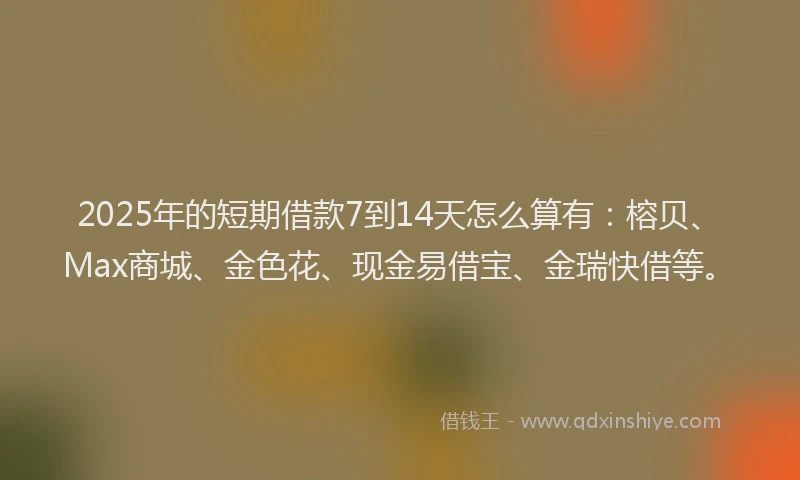 2025年的短期借款7到14天怎么算有：榕贝、Max商城、金色花、现金易借宝、金瑞快借等。
