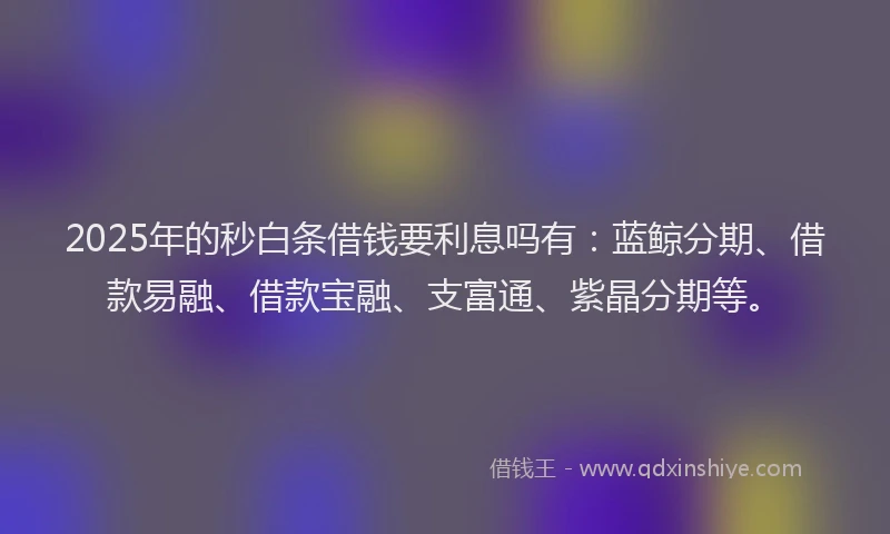 2025年的秒白条借钱要利息吗有：蓝鲸分期、借款易融、借款宝融、支富通、紫晶分期等。