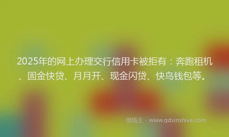 2025年的网上办理交行信用卡被拒有：奔跑租机、固金快贷、月月开、现金闪贷、快鸟钱包等。