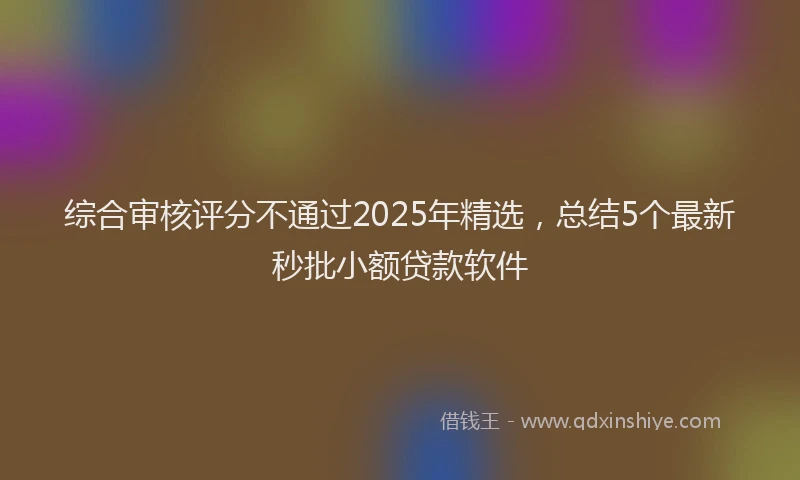 综合审核评分不通过2025年精选，总结5个最新秒批小额贷款软件
