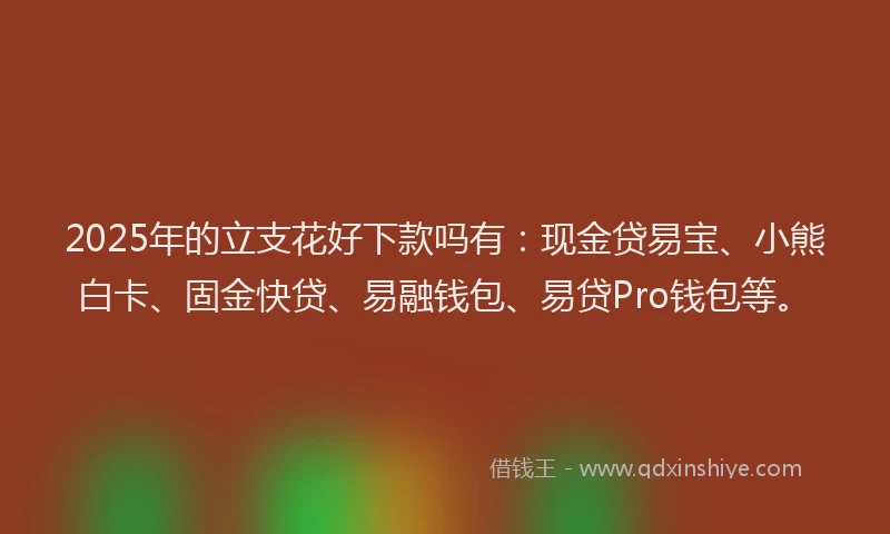 2025年的立支花好下款吗有：现金贷易宝、小熊白卡、固金快贷、易融钱包、易贷Pro钱包等。