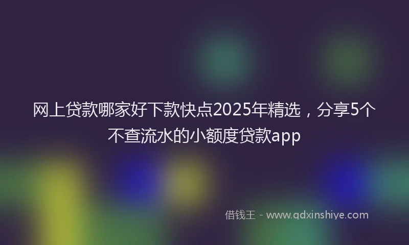网上贷款哪家好下款快点2025年精选，分享5个不查流水的小额度贷款app