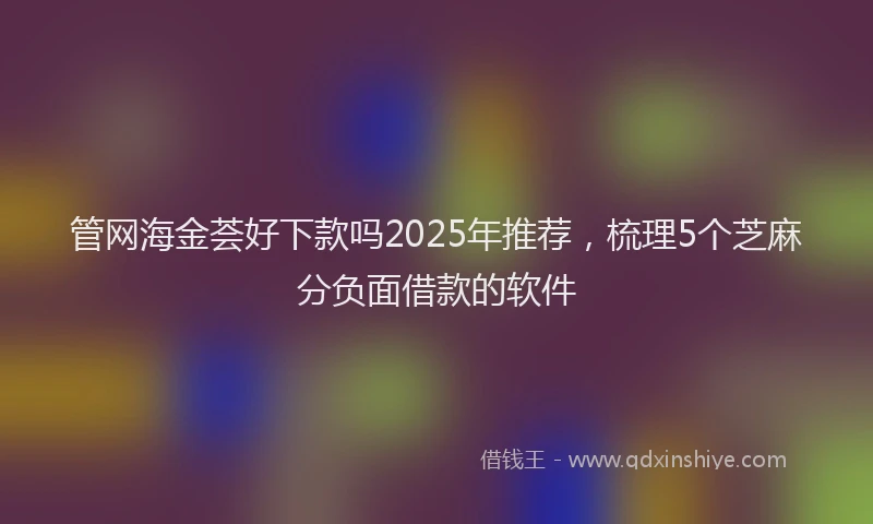 管网海金荟好下款吗2025年推荐，梳理5个芝麻分负面借款的软件