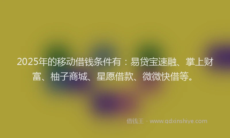 2025年的移动借钱条件有：易贷宝速融、掌上财富、柚子商城、星愿借款、微微快借等。
