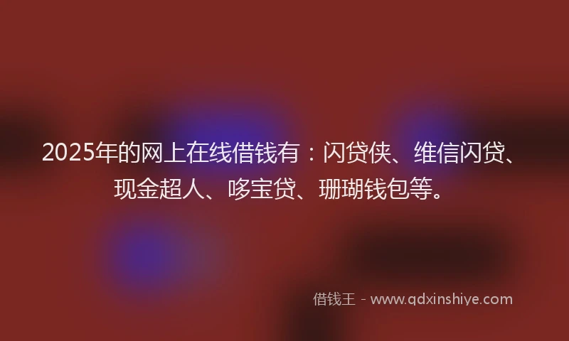 2025年的网上在线借钱有：闪贷侠、维信闪贷、现金超人、哆宝贷、珊瑚钱包等。