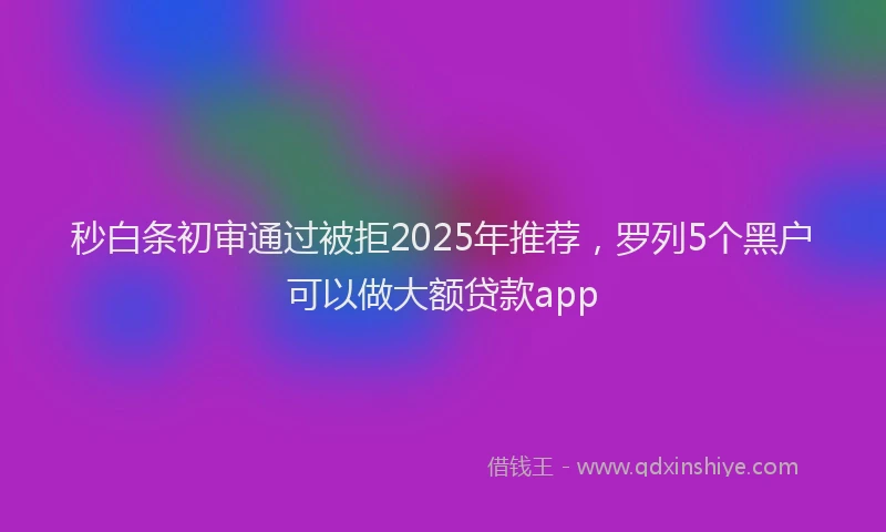 秒白条初审通过被拒2025年推荐，罗列5个黑户可以做大额贷款app