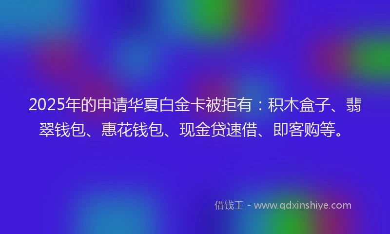 2025年的申请华夏白金卡被拒有：积木盒子、翡翠钱包、惠花钱包、现金贷速借、即客购等。
