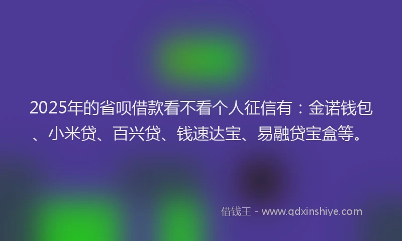 2025年的省呗借款看不看个人征信有：金诺钱包、小米贷、百兴贷、钱速达宝、易融贷宝盒等。