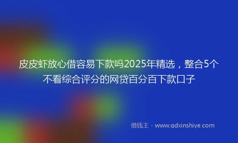 皮皮虾放心借容易下款吗2025年精选，整合5个不看综合评分的网贷百分百下款口子