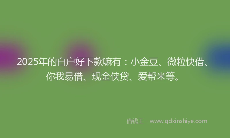 2025年的白户好下款嘛有：小金豆、微粒快借、你我易借、现金侠贷、爱帮米等。