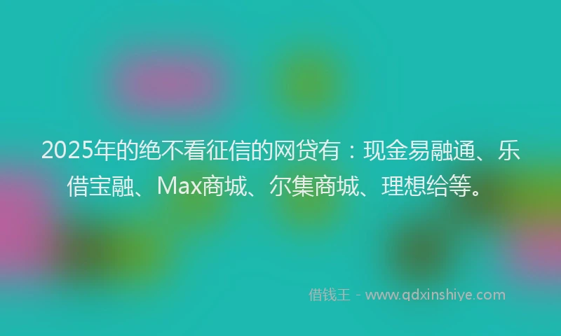 2025年的绝不看征信的网贷有：现金易融通、乐借宝融、Max商城、尔集商城、理想给等。