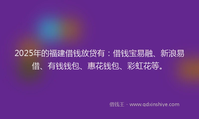 2025年的福建借钱放贷有：借钱宝易融、新浪易借、有钱钱包、惠花钱包、彩虹花等。