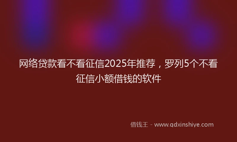 网络贷款看不看征信2025年推荐，罗列5个不看征信小额借钱的软件