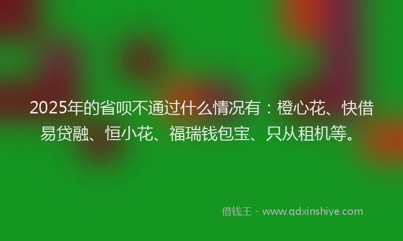 2025年的省呗不通过什么情况有：橙心花、快借易贷融、恒小花、福瑞钱包宝、只从租机等。