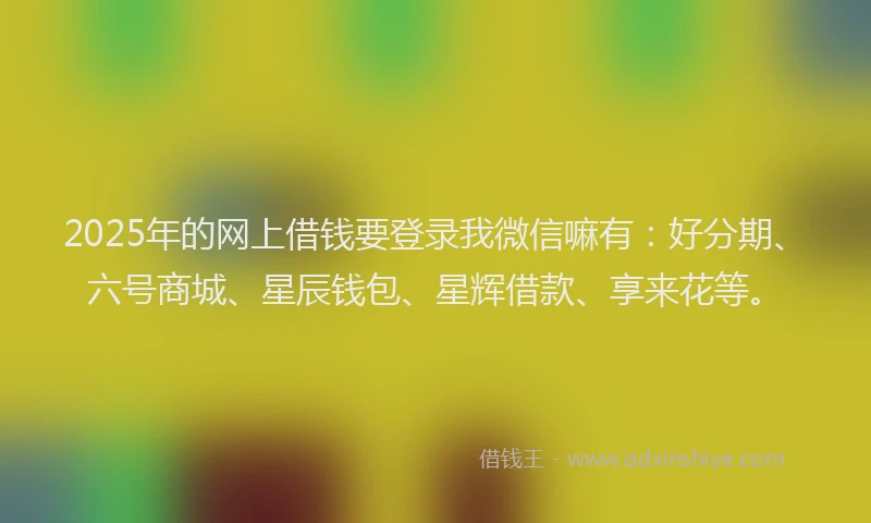 2025年的网上借钱要登录我微信嘛有：好分期、六号商城、星辰钱包、星辉借款、享来花等。