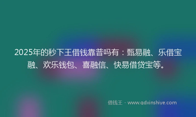 2025年的秒下王借钱靠普吗有：甄易融、乐借宝融、欢乐钱包、喜融信、快易借贷宝等。