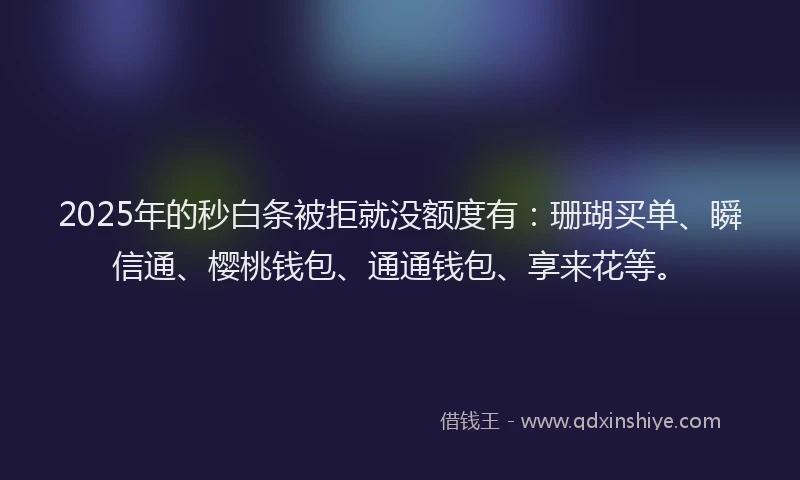 2025年的秒白条被拒就没额度有：珊瑚买单、瞬信通、樱桃钱包、通通钱包、享来花等。