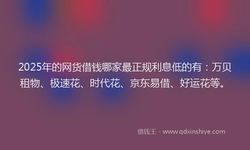 2025年的网货借钱哪家最正规利息低的有：万贝租物、极速花、时代花、京东易借、好运花等。