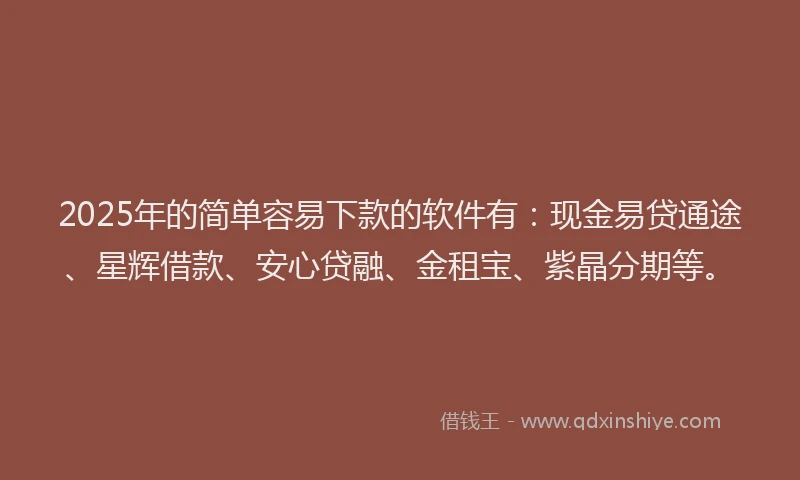 2025年的简单容易下款的软件有：现金易贷通途、星辉借款、安心贷融、金租宝、紫晶分期等。