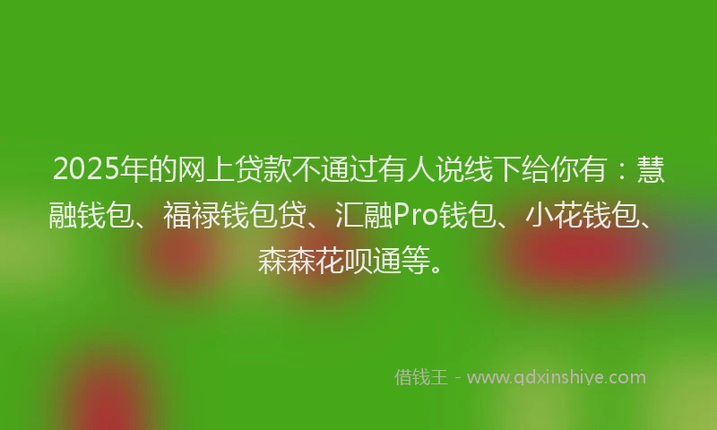 2025年的网上贷款不通过有人说线下给你有：慧融钱包、福禄钱包贷、汇融Pro钱包、小花钱包、森森花呗通等。