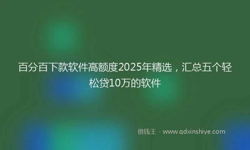 百分百下款软件高额度2025年精选，汇总五个轻松贷10万的软件